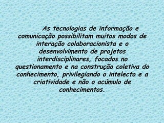 As tecnologias de informação e comunicação possibilitam muitos modos de interação colaboracionista e o desenvolvimento de projetos interdisciplinares, focados no questionamento e na construção coletiva do conhecimento, privilegiando o intelecto e a criatividade e não o acúmulo de conhecimentos. 