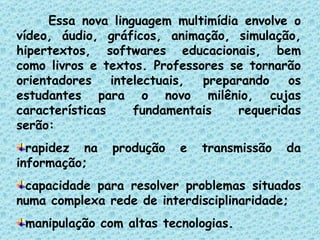 Essa nova linguagem multimídia envolve o vídeo, áudio, gráficos, animação, simulação, hipertextos, softwares educacionais, bem como livros e textos. Professores se tornarão orientadores intelectuais, preparando os estudantes para o novo milênio, cujas características fundamentais requeridas serão: rapidez na produção e transmissão da informação; capacidade para resolver problemas situados numa complexa rede de interdisciplinaridade; manipulação com altas tecnologias. 