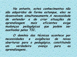 No entanto, estes conhecimentos não são adquiridos de forma estanque, eles se desenvolvem simultaneamente.A necessidade de entender e de criar situações de aprendizagem mais eficientes exige mudanças pedagógicas que podem ser auxiliadas pelas TIC. O domínio das técnicas acontece por necessidades e exigências de novas aberturas para o pedagógico, constituindo um verdadeiro avanço para as aprendizagens. 