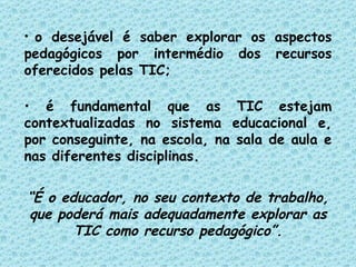 o desejável é saber explorar os aspectos pedagógicos por intermédio dos recursos oferecidos pelas TIC; é fundamental que as TIC estejam contextualizadas no sistema educacional e, por conseguinte, na escola, na sala de aula e nas diferentes disciplinas. “ É o educador, no seu contexto de trabalho, que poderá mais adequadamente explorar as TIC como recurso pedagógico”. 