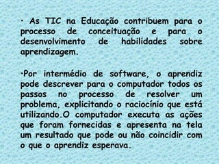 As TIC na Educação contribuem para o processo de conceituação e para o desenvolvimento de habilidades sobre aprendizagem.  Por intermédio de software, o aprendiz pode descrever para o computador todos os passos no processo de resolver um problema, explicitando o raciocínio que está utilizando.O computador executa as ações que foram fornecidas e apresenta na tela um resultado que pode ou não coincidir com o que o aprendiz esperava. 