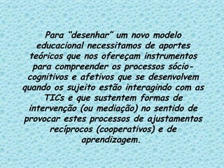 Para “desenhar” um novo modelo educacional necessitamos de aportes teóricos que nos ofereçam instrumentos para compreender os processos sócio-cognitivos e afetivos que se desenvolvem quando os sujeito estão interagindo com as TICs e que sustentem formas de intervenção (ou mediação) no sentido de provocar estes processos de ajustamentos recíprocos (cooperativos) e de aprendizagem.   