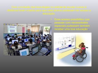 Com a inclusão das tecnologias no ambiente escolar cursos à
distância foram criados para que mais alunos pudessem ter acesso a
educação.
• Esse acesso possibilitou que
pessoas com necessidades
especiais pudessem também
receber uma boa educação.
 