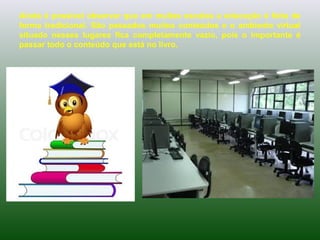 Ainda é possível observar que em muitas escolas a educação é feita de
forma tradicional. São passados muitos conteúdos e o ambiente virtual
situado nesses lugares fica completamente vazio, pois o importante é
passar todo o conteúdo que está no livro.
 