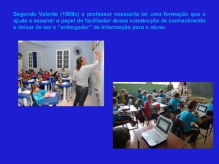 Segundo Valente (1998c) o professor necessita ter uma formação que o
ajude a assumir o papel de facilitador dessa construção de conhecimento
e deixar de ser o “entregador” da informação para o aluno.
 