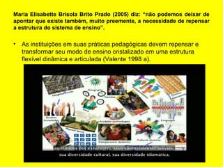 Maria Elisabette Brisola Brito Prado (2005) diz: “não podemos deixar de
apontar que existe também, muito preemente, a necessidade de repensar
a estrutura do sistema de ensino”.
• As instituições em suas práticas pedagógicas devem repensar e
transformar seu modo de ensino cristalizado em uma estrutura
flexível dinâmica e articulada (Valente 1998 a).
 