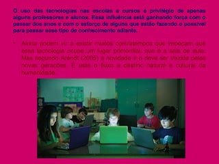 O uso das tecnologias nas escolas e cursos é privilégio de apenas
alguns professores e alunos. Essa influência está ganhando força com o
passar dos anos e com o esforço de alguns que estão fazendo o possível
para passar esse tipo de conhecimento adiante.
• Ainda podem vir a existir muitos contratempos que impeçam que
essa tecnologia ocupe um lugar primordial, que é a sala de aula.
Mas segundo Arendt (2005) a novidade é e deve ser trazida pelas
novas gerações. É este o fluxo e destino natural e cultural da
humanidade.
 
