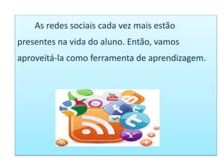 As redes sociais cada vez mais estão
presentes na vida do aluno. Então, vamos
aproveitá-la como ferramenta de aprendizagem.
 