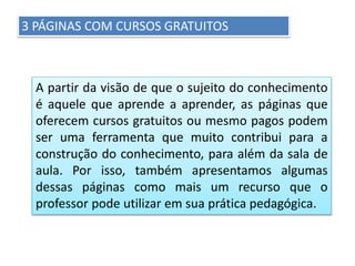 3 PÁGINAS COM CURSOS GRATUITOS
A partir da visão de que o sujeito do conhecimento
é aquele que aprende a aprender, as páginas que
oferecem cursos gratuitos ou mesmo pagos podem
ser uma ferramenta que muito contribui para a
construção do conhecimento, para além da sala de
aula. Por isso, também apresentamos algumas
dessas páginas como mais um recurso que o
professor pode utilizar em sua prática pedagógica.
 