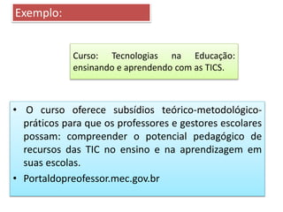 Curso: Tecnologias na Educação:
ensinando e aprendendo com as TICS.
• O curso oferece subsídios teórico-metodológico-
práticos para que os professores e gestores escolares
possam: compreender o potencial pedagógico de
recursos das TIC no ensino e na aprendizagem em
suas escolas.
• Portaldopreofessor.mec.gov.br
Exemplo:
 