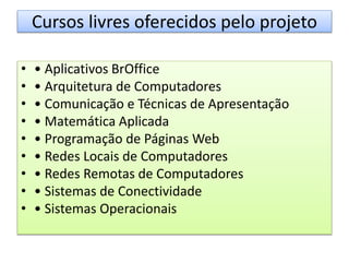Cursos livres oferecidos pelo projeto
• • Aplicativos BrOffice
• • Arquitetura de Computadores
• • Comunicação e Técnicas de Apresentação
• • Matemática Aplicada
• • Programação de Páginas Web
• • Redes Locais de Computadores
• • Redes Remotas de Computadores
• • Sistemas de Conectividade
• • Sistemas Operacionais
 