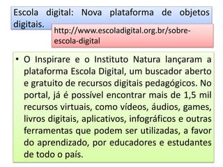 Escola digital: Nova plataforma de objetos
digitais.
• O Inspirare e o Instituto Natura lançaram a
plataforma Escola Digital, um buscador aberto
e gratuito de recursos digitais pedagógicos. No
portal, já é possível encontrar mais de 1,5 mil
recursos virtuais, como vídeos, áudios, games,
livros digitais, aplicativos, infográficos e outras
ferramentas que podem ser utilizadas, a favor
do aprendizado, por educadores e estudantes
de todo o país.
http://www.escoladigital.org.br/sobre-
escola-digital
 