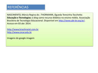 REFERÊNCIAS
NASCIMENTO, Márcia Regina do ; THORMANN, Águeda Teresinha Tocchetto
Educação e Tecnologias: o blog como recurso didático no ensino médio. Associação
Brasileira de Tecnologia Educacional. Disponível em http://www.abt-br.org.br/.
Acesso em 03 abr. 2014.
http://www.brasilmaisti.com.br
http://www.cesar.edu.br
Imagens do google imagem
 