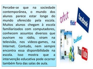 Percebe-se que na sociedade
contemporânea, o mundo dos
alunos parece estar longe do
mundo oferecido pela escola.
Muitos alunos chegam à escola
familiarizados com computadores,
conhecem assuntos diversos que
ouviram no rádio, viram na
televisão, nos vídeos-games, na
Internet. Contudo, nem sempre
encontra essa disponibilidade na
escola. Isso mostra que a
intervenção educativa pode ocorrer
também fora das salas de aula.
 