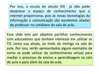 Por isso, a escola do século XXI já não pode
desprezar o espaço de conhecimento que a
internet proporciona, pois as novas tecnologias da
informação e comunicação são excelentes aliadas
do professor no cotidiano da sala de aula.
Esse slide tem por objetivo partilhar conhecimento
com educadores que tenham interesse em utilizar as
TIC como sua aliada, ao invés de inimiga na sala de
aula. Por isso, serão apresentados alguns exemplos de
como se pode utilizar do conhecimento virtual para
mediar o processo de ensino e aprendizagem na sala
de aula e para além da sala de aula.
 