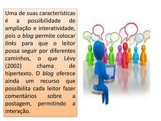 Uma de suas características
é a possibilidade de
ampliação e interatividade,
pois o blog permite colocar
links para que o leitor
possa seguir por diferentes
caminhos, o que Lévy
(2002) chama de
hipertexto. O blog oferece
ainda um recurso que
possibilita cada leitor fazer
comentários sobre a
postagem, permitindo a
interação.
 