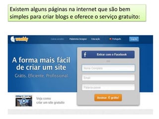 Existem alguns páginas na internet que são bem
simples para criar blogs e oferece o serviço gratuito:
 