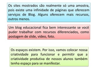 Os sites mostrados são realmente só uma amostra,
pois existe uma infinidade de páginas que oferecem
serviços de Blog. Alguns oferecem mais recursos,
outros menos.
Um blog educacional fica bem interessante se você
puder trabalhar com recursos diferenciados, como
postagem de slide, vídeo, foto.
Os espaços existem. Por isso, vamos colocar nossa
criatividade para funcionar e permitir que a
criatividade produtiva de nossos alunos também
tenha espaço para se manifestar.
 
