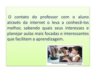 O contato do professor com o aluno
através da internet o leva a conhecê-los
melhor, sabendo quais seus interesses e
planejar aulas mais focadas e interessantes
que facilitem a aprendizagem.
 