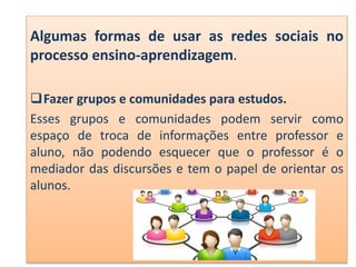 Algumas formas de usar as redes sociais no
processo ensino-aprendizagem.
Fazer grupos e comunidades para estudos.
Esses grupos e comunidades podem servir como
espaço de troca de informações entre professor e
aluno, não podendo esquecer que o professor é o
mediador das discursões e tem o papel de orientar os
alunos.
 