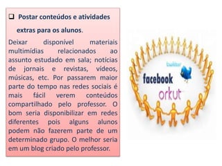 Postar conteúdos e atividades
extras para os alunos.
Deixar disponível materiais
multimídias relacionados ao
assunto estudado em sala; notícias
de jornais e revistas, vídeos,
músicas, etc. Por passarem maior
parte do tempo nas redes sociais é
mais fácil verem conteúdos
compartilhado pelo professor. O
bom seria disponibilizar em redes
diferentes pois alguns alunos
podem não fazerem parte de um
determinado grupo. O melhor seria
em um blog criado pelo professor.
 