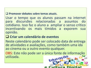  Promover debates sobre temas atuais.
Usar o tempo que os alunos passam na internet
para discursões relacionadas a assuntos do
cotidiano. Isso faz o aluno a ampliar o senso crítico
incentivando os mais tímidos a exporem sua
opinião.
 Criar um calendário de eventos
Neste calendário pode ser colocado data de entrega
de atividades e avaliações, como também uma ida
ao cinema ou a outro evento qualquer.
OBS: Este não pode ser a única fonte de informação
utilizada.
 