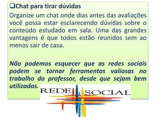 Chat para tirar dúvidas
Organize um chat onde dias antes das avaliações
você possa estar esclarecendo dúvidas sobre o
conteúdo estudado em sala. Uma das grandes
vantagens é que todos estão reunidos sem ao
menos sair de casa.
Não podemos esquecer que as redes sociais
podem se tornar ferramentas valiosas no
trabalho do professor, desde que sejam bem
utilizadas.
 