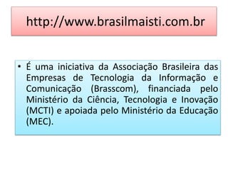 http://www.brasilmaisti.com.br
• É uma iniciativa da Associação Brasileira das
Empresas de Tecnologia da Informação e
Comunicação (Brasscom), financiada pelo
Ministério da Ciência, Tecnologia e Inovação
(MCTI) e apoiada pelo Ministério da Educação
(MEC).
 