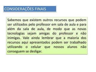 CONSIDERAÇÕES FINAIS
Sabemos que existem outros recursos que podem
ser utilizados pelo professor em sala de aula e para
além da sala de aula, de modo que as novas
tecnologias sejam amigas do professor e não
inimigas. Vale ainda lembrar que a maioria dos
recursos aqui apresentados podem ser trabalhado
utilizando o celular que nossos alunos não
conseguem se desligar.
 