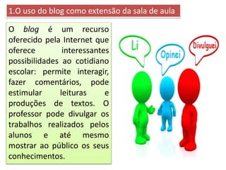 1.O uso do blog como extensão da sala de aula
O blog é um recurso
oferecido pela Internet que
oferece interessantes
possibilidades ao cotidiano
escolar: permite interagir,
fazer comentários, pode
estimular leituras e
produções de textos. O
professor pode divulgar os
trabalhos realizados pelos
alunos e até mesmo
mostrar ao público os seus
conhecimentos.
 
