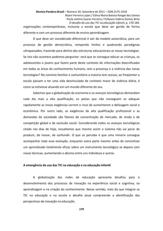 Revista Pandora Brasil – Número 34, Setembro de 2011 – ISSN 2175-3318
Alzeni Ferreira Lopes / Édina Maria Batista Rangel dos Santos
Paula Joelma Soares Ferreira / Pollyana Valéria Gomes Brito
O desafio do uso das TIC na educação infantil, p. 170-184.

organizações contemporâneas, inclusive a escola que deve ser gerida de forma
diferente e com um processo diferente de ensino aprendizagem.
O que deve ser considerado diferencial é sair do modelo autocrático, para um
processo de gestão democrática, rompendo limites e quebrando paradigmas
ultrapassados, trazendo para dentro das estruturas educacionais as novas tecnologias.
Se isto não acontece podemos perguntar: será que se consegue educar as crianças, os
adolescentes e jovens que fazem parte deste contexto de informações diversificadas
em todas as áreas do conhecimento humano, sem a presença e a vivência das novas
tecnologias? No convívio familiar e comunitário a maioria tem acesso, ao freqüentar a
escola passam a ter uma vida desvinculada de contexto maior de vivência diária, é
como se estivesse atuando em um mundo diferente do seu.
Sabemos que a globalização da economia e os avanços tecnológicos demandam
cada dia mais a alta qualificação, os países que não conseguem se adequar
rapidamente as novas exigências correm o risco de aumentarem a defasagem social e
econômica. Por outro lado, as exigências de alta qualificação profissional e as
demandas da sociedade são fatores de concentração de mercado, de renda e de
competição global e de exclusão social. Considerando todos os avanços tecnológicos
citado nos dias de hoje, ressaltamos que mesmo assim o sistema não vai parar de
produzir, de inovar, de confundir. O que se percebe é que uma minoria consegue
acompanhar toda essa evolução, enquanto outra parte mesmo antes de concretizar
um aprendizado totalmente eficaz sobre um instrumento tecnológico se depara com
novas técnicas, aumentando o abismo entre uns indivíduos e outros.

A emergência do uso das TIC na educação e na educação infantil

A globalização das redes de educação apresenta desafios para o
desenvolvimento dos processos de inovação na experiência social e cognitiva, na
aprendizagem e na criação do conhecimento. Nesse sentido, mais do que integrar as
TIC na educação e na escola o desafio atual compreende a identificação das
perspectivas de inovação na educação.
179

 