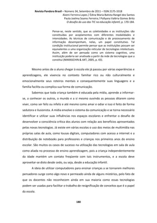 Revista Pandora Brasil – Número 34, Setembro de 2011 – ISSN 2175-3318
Alzeni Ferreira Lopes / Édina Maria Batista Rangel dos Santos
Paula Joelma Soares Ferreira / Pollyana Valéria Gomes Brito
O desafio do uso das TIC na educação infantil, p. 170-184.
Pense-se, neste sentido, que as coletividades e as instituições são
constituídas por acoplamentos com diferentes modalidades e
intensidades. As técnicas de comunicação e de processamento de
informação desempenham, nelas, um papel constitutivo. Tal
condição institucional permite pensar que as instituições possam ser
equivalentes a uma organização reticular de tecnologias intelectuais.
Assim, além de ser pensada como um sistema cognitivo, uma
instituição poderia ser analisada a partir da rede de tecnologias que a
constitui (MARASCHIN & AXT, 2005, p. 43).

Mesmo antes de o aluno chegar à escola ele já passou por várias experiências e
aprendizagens, ele vivencia no contexto familiar rico ou não culturalmente e
emocionalmente seus roteiros mentais e consequentemente suas linguagens e a
família facilita ou complica sua forma de comunicação.
Sabemos que toda criança também é educada pela mídia, aprende a informarse, a conhecer os outros, o mundo e a si mesmo ouvindo as pessoas ditarem como
viver, como ser feliz ou infeliz e até mesmo como amar e odiar e isso é feito de forma
sedutora e ilusionista. A mídia envolve o sistema da comunicação e se torna necessário
identificar e utilizar suas influências nos espaços escolares e enfrentar o desafio de
desenvolver a consciência crítica dos alunos com relação aos benefícios apresentados
pelas novas tecnologias. Já existe em várias escolas o uso dos meios de multimídia nas
próprias salas de aula, como lousas digitais, computadores com acesso a internet e a
distribuição de notebooks para professores e crianças nos primeiros anos do ensino
escolar. São muitos os casos de sucesso na utilização das tecnologias em sala de aula
como aliada no processo de ensino aprendizagem, pois a criança independentemente
da idade mantém um contato freqüente com tais instrumentos, e a escola deve
aproveitar-se disto desde cedo, ou seja, desde a educação infantil.
A ideia de utilizar computadores para ensinar crianças a se tornarem melhores
pensadores surge como algo novo e permeado ainda de alguns mistérios, pelo fato de
que os docentes não reconhecem ainda em sua maioria como essas tecnologias
podem ser usadas para facilitar o trabalho de resignificação de conceitos que é o papel
da escola.
180

 
