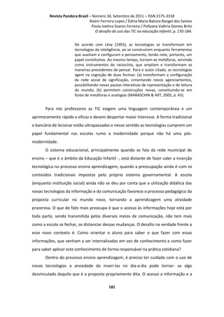 Revista Pandora Brasil – Número 34, Setembro de 2011 – ISSN 2175-3318
Alzeni Ferreira Lopes / Édina Maria Batista Rangel dos Santos
Paula Joelma Soares Ferreira / Pollyana Valéria Gomes Brito
O desafio do uso das TIC na educação infantil, p. 170-184.
De acordo com Lévy (1993), as tecnologias se transformam em
tecnologias da inteligência, ao se construírem enquanto ferramentas
que auxiliam e configuram o pensamento, tendo nele, portanto, um
papel constitutivo. Ao mesmo tempo, tornam-se metáforas, servindo
como instrumentos do raciocínio, que ampliam e transformam as
maneiras precedentes de pensar. Para o autor citado, as tecnologias
agem na cognição de duas formas: (a) transformam a configuração
da rede social de significação, cimentando novos agenciamentos,
possibilitando novas pautas interativas de representação e de leitura
do mundo; (b) permitem construções novas, constituindo-se em
fonte de metáforas e analogias (MARASCHIN & AXT, 2005, p. 43).

Para nós professores as TIC exigem uma linguagem contemporânea e um
aprimoramento rápido e eficaz e devem despertar maior interesse. A forma tradicional
e bancária de lecionar estão ultrapassadas e nesse sentido as tecnologias cumprem um
papel fundamental nas escolas rumo a modernidade porque não há uma pósmodernidade.
O sistema educacional, principalmente quando se fala da rede municipal de
ensino – que é o âmbito da Educação Infantil -, está distante de fazer valer a inserção
tecnológica no processo ensino aprendizagem, quando a preocupação ainda é com os
conteúdos tradicionais impostos pelo próprio sistema governamental. A escola
(enquanto instituição social) ainda não se deu por conta que a utilização didática das
novas tecnologias da informação e da comunicação favorece o processo pedagógico da
proposta curricular no mundo novo, tornando a aprendizagem uma atividade
prazerosa. O que de fato mais preocupa é que o acesso às informações hoje está por
toda parte, sendo transmitida pelos diversos meios de comunicação, não tem mais
como a escola se fechar, se distanciar dessas mudanças. O desafio na verdade frente a
esse novo contexto é: Como orientar o aluno para saber o que fazer com essas
informações, que venham a ser internalizadas em vez de conhecimento e como fazer
para saber aplicar este conhecimento de forma responsável na prática cotidiana?
Dentro do processo ensino aprendizagem, é preciso ter cuidado com o uso de
novas tecnologias a ansiedade de inseri-las no dia-a-dia pode tornar- se algo
desvinculado daquilo que é a proposta propriamente dita. O acesso a informação e a
181

 