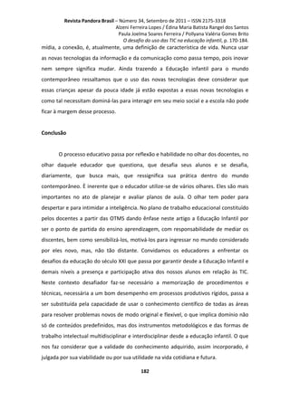 Revista Pandora Brasil – Número 34, Setembro de 2011 – ISSN 2175-3318
Alzeni Ferreira Lopes / Édina Maria Batista Rangel dos Santos
Paula Joelma Soares Ferreira / Pollyana Valéria Gomes Brito
O desafio do uso das TIC na educação infantil, p. 170-184.

mídia, a conexão, é, atualmente, uma definição de característica de vida. Nunca usar
as novas tecnologias da informação e da comunicação como passa tempo, pois inovar
nem sempre significa mudar. Ainda trazendo a Educação infantil para o mundo
contemporâneo ressaltamos que o uso das novas tecnologias deve considerar que
essas crianças apesar da pouca idade já estão expostas a essas novas tecnologias e
como tal necessitam dominá-las para interagir em seu meio social e a escola não pode
ficar à margem desse processo.

Conclusão

O processo educativo passa por reflexão e habilidade no olhar dos docentes, no
olhar daquele educador que questiona, que desafia seus alunos e se desafia,
diariamente, que busca mais, que ressignifica sua prática dentro do mundo
contemporâneo. È inerente que o educador utilize-se de vários olhares. Eles são mais
importantes no ato de planejar e avaliar planos de aula. O olhar tem poder para
despertar e para intimidar a inteligência. No plano de trabalho educacional constituído
pelos docentes a partir das OTMS dando ênfase neste artigo a Educação Infantil por
ser o ponto de partida do ensino aprendizagem, com responsabilidade de mediar os
discentes, bem como sensibilizá-los, motivá-los para ingressar no mundo considerado
por eles novo, mas, não tão distante. Convidamos os educadores a enfrentar os
desafios da educação do século XXI que passa por garantir desde a Educação Infantil e
demais níveis a presença e participação ativa dos nossos alunos em relação às TIC.
Neste contexto desafiador faz-se necessário a memorização de procedimentos e
técnicas, necessária a um bom desempenho em processos produtivos rígidos, passa a
ser substituída pela capacidade de usar o conhecimento científico de todas as áreas
para resolver problemas novos de modo original e flexível, o que implica domínio não
só de conteúdos predefinidos, mas dos instrumentos metodológicos e das formas de
trabalho intelectual multidisciplinar e interdisciplinar desde a educação infantil. O que
nos faz considerar que a validade do conhecimento adquirido, assim incorporado, é
julgada por sua viabilidade ou por sua utilidade na vida cotidiana e futura.
182

 