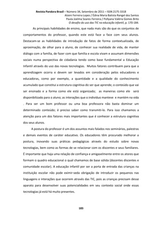 Revista Pandora Brasil – Número 34, Setembro de 2011 – ISSN 2175-3318
Alzeni Ferreira Lopes / Édina Maria Batista Rangel dos Santos
Paula Joelma Soares Ferreira / Pollyana Valéria Gomes Brito
O desafio do uso das TIC na educação infantil, p. 170-184.

As principais habilidades de ensino, que nada mais são do que os conjuntos de
comportamentos do professor, quando este está face a face com seus alunos.
Destacam-se as habilidades de introdução de fatos de forma contextualizada, de
aproximação, de olhar para o aluno, de conhecer sua realidade de vida, de manter
diálogo com a família, de fazer com que família e escola vivam e assumam dimensões
sociais numa perspectiva de cidadania tendo como base fundamental a Educação
Infantil através do uso das novas tecnologias. Muitos fatores contribuem para que a
aprendizagem ocorra e devem ser levados em consideração pelos educadores e
educadoras, como por exemplo, a quantidade e a qualidade do conhecimento
acumulado que constitui a estrutura cognitiva do ser que aprende; o conteúdo que vai
ser ensinado e a forma como ele está organizado; as maneiras como ele será
disponibilizado para o aluno; as interações que o indivíduo manteve e mantém na vida
. Para ser um bom professor ou uma boa professora não basta dominar um
determinado conteúdo; é preciso saber como transmiti-lo. Para isso chamamos a
atenção para um dos fatores mais importantes que é conhecer a estrutura cognitiva
dos seus alunos.
A postura do professor é um dos assuntos mais falados nos seminários, palestras
e demais eventos de caráter educativo. Os educadores têm procurado melhorar a
postura, inovando suas práticas pedagógicas através do estudo sobre novas
tecnologias, bem como as formas de se relacionar com os discentes e seus familiares.
É importante que haja uma relação de confiança e amigavelmente entre os atores que
formam o quadro educacional o qual chamamos de base sólida (docentes discentes e
comunidade escolar). A educação infantil por ser a porta de entrada das crianças na
instituição escolar não pode eximir-seda obrigação de introduzir os pequenos nas
linguagens e interações que ocorrem através das TIC, pois as crianças precisam desse
aparato para desenvolver suas potencialidades em seu contexto social onde essas
tecnologias já está há muito presentes.

183

 