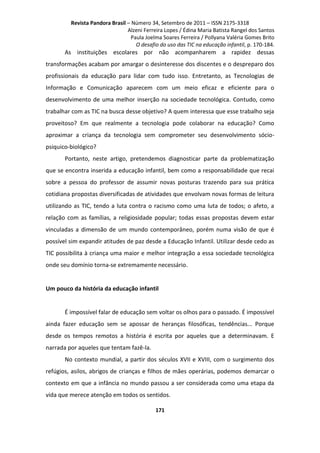 Revista Pandora Brasil – Número 34, Setembro de 2011 – ISSN 2175-3318
Alzeni Ferreira Lopes / Édina Maria Batista Rangel dos Santos
Paula Joelma Soares Ferreira / Pollyana Valéria Gomes Brito
O desafio do uso das TIC na educação infantil, p. 170-184.

As instituições escolares por não acompanharem a rapidez dessas
transformações acabam por amargar o desinteresse dos discentes e o despreparo dos
profissionais da educação para lidar com tudo isso. Entretanto, as Tecnologias de
Informação e Comunicação aparecem com um meio eficaz e eficiente para o
desenvolvimento de uma melhor inserção na sociedade tecnológica. Contudo, como
trabalhar com as TIC na busca desse objetivo? A quem interessa que esse trabalho seja
proveitoso? Em que realmente a tecnologia pode colaborar na educação? Como
aproximar a criança da tecnologia sem comprometer seu desenvolvimento sóciopsiquico-biológico?
Portanto, neste artigo, pretendemos diagnosticar parte da problematização
que se encontra inserida a educação infantil, bem como a responsabilidade que recai
sobre a pessoa do professor de assumir novas posturas trazendo para sua prática
cotidiana propostas diversificadas de atividades que envolvam novas formas de leitura
utilizando as TIC, tendo a luta contra o racismo como uma luta de todos; o afeto, a
relação com as famílias, a religiosidade popular; todas essas propostas devem estar
vinculadas a dimensão de um mundo contemporâneo, porém numa visão de que é
possível sim expandir atitudes de paz desde a Educação Infantil. Utilizar desde cedo as
TIC possibilita à criança uma maior e melhor integração a essa sociedade tecnológica
onde seu domínio torna-se extremamente necessário.

Um pouco da história da educação infantil

É impossível falar de educação sem voltar os olhos para o passado. É impossível
ainda fazer educação sem se apossar de heranças filosóficas, tendências... Porque
desde os tempos remotos a história é escrita por aqueles que a determinavam. E
narrada por aqueles que tentam fazê-la.
No contexto mundial, a partir dos séculos XVII e XVIII, com o surgimento dos
refúgios, asilos, abrigos de crianças e filhos de mães operárias, podemos demarcar o
contexto em que a infância no mundo passou a ser considerada como uma etapa da
vida que merece atenção em todos os sentidos.
171

 