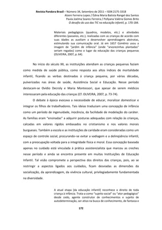 Revista Pandora Brasil – Número 34, Setembro de 2011 – ISSN 2175-3318
Alzeni Ferreira Lopes / Édina Maria Batista Rangel dos Santos
Paula Joelma Soares Ferreira / Pollyana Valéria Gomes Brito
O desafio do uso das TIC na educação infantil, p. 170-184.
Materiais pedagógicos (quadros, modelos, etc.) e atividades
diferentes (passeios, etc.), realizadas com as crianças de acordo com
suas idades as auxiliam a desenvolver aprendizagens abstratas,
estimulando sua comunicação oral. Já em 1657 Comênio usou a
imagem de “jardim de infância” (onde “arvorezinhas plantadas”
seriam regadas) como o lugar da educação das crianças pequenas
(OLIVEIRA, 2007, p. 64).

No início do século XX, as instituições atendiam as crianças pequenas faziam
como medida de saúde pública, como resposta aos altos índices de mortalidade
infantil, ficando as verbas destinadas á criança pequena, por várias décadas,
pulverizadas nas áreas de saúde, Assistência Social e Educação. Nesse período
destacam-se Ovídio Decroly e Maria Montessori, que apesar de serem médicos
interessaram pela educação das crianças (Cf. OLIVEIRA, 2007, p. 73-74).
O debate à época evocava a necessidade de educar, moralizar domesticar e
integrar os filhos de trabalhadores. Tais ideias traduziam uma concepção de infância
como um período de ingenuidade, inocência, da facilidade de modelação do caráter.
As famílias eram “ensinadas” a adquirir posturas adequadas com relação às crianças,
calcadas em valores rígidos embasados no cristianismo e nos valores morais
burgueses. Também a escola e as instituições de caridade eram consideradas como um
espaço de controle social, procurando–se evitar a vadiagem e a delinqüência infantil,
com a preocupação voltada para a integridade física e moral. Essa concepção baseada
apenas no cuidado está vinculada á prática assistencialista que marcou as creches
nesse período e ainda se encontra presente em muitas Instituições de Educação
Infantil. Tal visão compromete a perspectiva dos direitos das crianças, pois, ao se
restringir a aspectos ligados aos cuidados, ficam desviadas as dimensões da
socialização, da aprendizagem, da vivência cultural, privilegiadamente fundamentada
na diversidade.

A atual etapa [da educação infantil] reconhece o direito de toda
criança à infância. Trata-a como “sujeito social” ou “ator pedagógico”
desde cedo, agente construtor de conhecimentos e sujeito de
autodeterminação, ser ativo na busca de conhecimento, de fantasia e
172

 
