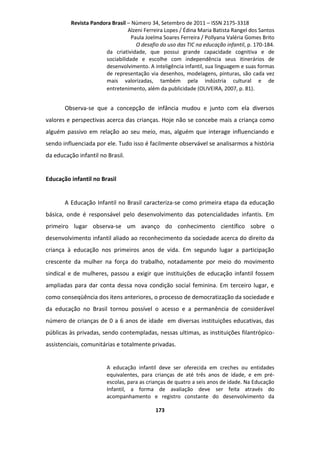 Revista Pandora Brasil – Número 34, Setembro de 2011 – ISSN 2175-3318
Alzeni Ferreira Lopes / Édina Maria Batista Rangel dos Santos
Paula Joelma Soares Ferreira / Pollyana Valéria Gomes Brito
O desafio do uso das TIC na educação infantil, p. 170-184.
da criatividade, que possui grande capacidade cognitiva e de
sociabilidade e escolhe com independência seus itinerários de
desenvolvimento. A inteligência infantil, sua linguagem e suas formas
de representação via desenhos, modelagens, pinturas, são cada vez
mais valorizadas, também pela indústria cultural e de
entretenimento, além da publicidade (OLIVEIRA, 2007, p. 81).

Observa-se que a concepção de infância mudou e junto com ela diversos
valores e perspectivas acerca das crianças. Hoje não se concebe mais a criança como
alguém passivo em relação ao seu meio, mas, alguém que interage influenciando e
sendo influenciada por ele. Tudo isso é facilmente observável se analisarmos a história
da educação infantil no Brasil.

Educação infantil no Brasil

A Educação Infantil no Brasil caracteriza-se como primeira etapa da educação
básica, onde é responsável pelo desenvolvimento das potencialidades infantis. Em
primeiro lugar observa-se um avanço do conhecimento científico sobre o
desenvolvimento infantil aliado ao reconhecimento da sociedade acerca do direito da
criança à educação nos primeiros anos de vida. Em segundo lugar a participação
crescente da mulher na força do trabalho, notadamente por meio do movimento
sindical e de mulheres, passou a exigir que instituições de educação infantil fossem
ampliadas para dar conta dessa nova condição social feminina. Em terceiro lugar, e
como conseqüência dos itens anteriores, o processo de democratização da sociedade e
da educação no Brasil tornou possível o acesso e a permanência de considerável
número de crianças de 0 a 6 anos de idade em diversas instituições educativas, das
públicas às privadas, sendo contempladas, nessas ultimas, as instituições filantrópicoassistenciais, comunitárias e totalmente privadas.

A educação infantil deve ser oferecida em creches ou entidades
equivalentes, para crianças de até três anos de idade, e em préescolas, para as crianças de quatro a seis anos de idade. Na Educação
Infantil, a forma de avaliação deve ser feita através do
acompanhamento e registro constante do desenvolvimento da
173

 