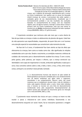 Revista Pandora Brasil – Número 34, Setembro de 2011 – ISSN 2175-3318
Alzeni Ferreira Lopes / Édina Maria Batista Rangel dos Santos
Paula Joelma Soares Ferreira / Pollyana Valéria Gomes Brito
O desafio do uso das TIC na educação infantil, p. 170-184.
criança, sem o objetivo de promoção, especialmente para o acesso
ao Ensino Fundamental. Isso significa que os alunos da Educação
Infantil (crianças de creches e pré-escolas) não estão sujeitos a
avaliações gerais de seu desenvolvimento, ressaltando que é
terminantemente proibido o uso dos resultados das avaliações
baseadas no acompanhamento da criança, com seu respectivo
registro, para, de alguma maneira, restringir o acesso dessa criança à
primeira série do Ensino Fundamental, visto que esse acesso se
constitui em um direito constitucional inalienável de toda e qualquer
criança (BRANDÃO, 2004, p. 57, grifo do autor).

É importante considerar que nenhuma vida vale mais que a outra diante do
fato de que todas as crianças e todos os adolescentes do planeta são iguais. Cada fase
da vida apresenta suas especificidades, requerendo, de quem lida com o ser humano
uma atenção especial às necessidades que caracterizam cada momento da vida.
Na fase de 0 a 6 anos, é fundamental ficar bem atento ao tipo de afeto que
oferecemos às crianças, bem como os modos como elas dão significados às relações
estabelecidas com e por elas. Desde o nascimento, as condições materiais e afetivas de
cuidados são marcantes para o desenvolvimento saudável da criança. É com o outro,
pelos gestos, pelas palavras, por toques e olhares, que a criança construirá sua
identidade e será capaz de reapresentar o mundo, atribuindo significados a tudo que o
cerca. Seus conceitos valores sobre a vida, o belo, o bom, o mau, o feio, entre outras
coisas, começam a se constituir nesse período. Contudo:

[...] o desenvolvimento humano não decorre da ação isolada de
fatores genéticos que buscam condições para o seu amadurecimento
nem de fatores ambientais que agem sobre o organismo,
controlando o seu comportamento. Decorre, antes, das trocas
recíprocas que se estabelecem durante toda a vida do indivíduo e
meio, cada aspecto influindo sobre o outro. Como todo indivíduo
vivo, o humano se inscreve em uma linha de desenvolvimento
condicionada tanto pelo equipamento biocomportamental da
espécie quanto pela operação de mecanismos gerais de interação
com o meio (OLIVEIRA, 2007, p. 126).

É justamente nesse momento das trocas em que a criança se insere na vida
escolar e passa a relacionar-se com outros indivíduos favorecendo o seu
desenvolvimento enquanto ser social. Assim, faz-se necessário questionar a imagem
174

 