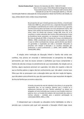 Revista Pandora Brasil – Número 34, Setembro de 2011 – ISSN 2175-3318
Alzeni Ferreira Lopes / Édina Maria Batista Rangel dos Santos
Paula Joelma Soares Ferreira / Pollyana Valéria Gomes Brito
O desafio do uso das TIC na educação infantil, p. 170-184.

Constituição Federal a educação da criança pequena é dever da família e do Estado, ou
seja, ambos devem estar unidos nessa empreitada.

Na perspectiva de que o Estado garanta esses direitos, a Constituição
Federal de 1988 traz, pela primeira vez, a expansão Educação Infantil
para designar o atendimento em creche e pré-escola e traz a garantia
constitucional do dever do Estado com esse atendimento etário, não
apenas como política de favorecimento ou benefício das mães, mas,
antes, como um direito das crianças ( artigo 208, inciso IV). A lei
reconhece o caráter educativo das creches antes pertencentes à área
da Assistência Social, passando a se incorporar à área da Educação.
No início da década de 1990, o Estatuto da Criança e do Adolescente
(BRASIL, 1990), considerado uma das leis mais avançadas no mundo
no que se refere à proteção das crianças, aponta direitos que devem
ser garantidos e respeitados por toda a sociedade reforçando os
preceitos com relação à educação e às escolhas realizadas por
professores e outros profissionais [...] (DIAS, 1997; GODOY, 1996;
CAVALLEIRO, 2001).

A relação entre instituição de Educação Infantil e família não existe sem
conflitos, mas precisa ser encarada e redimensionada na perspectiva do diálogo
permanente, por meio da escuta sensível e acolhedora que busca compreender a
história de vida das crianças no atendimento de suas necessidades. Na relação com as
famílias, alguns equívocos precisam ser superados. Um deles diz respeito a ideia de
que as famílias pobres e negras não tem conhecimento, que não sabem ensinar seus
filhos que não se preocupam com a educação deles que não tem noção de higiene,
que não sabem como alimentá-los, que são supersticiosas e que necessitam de alguém
de fora da família que as ensine a educá-los.

A família, do ponto de vista do indivíduo e da cultura, é um grupo tão
importante que, na sua ausência, dizemos que a criança ou o
adolescente precisam de uma “família substituta” ou devem ser
abrigados em uma instituição que cumpra as suas funções materna e
paterna, isto é, as funções de cuidado e de transmissão dos valores e
normas culturais – condição para a posterior participação na
coletividade (BOCK, 2002, p. 249).

É indispensável que o educador ou educadora tenha habilidades no olhar e
perceba que o processo pelo qual vem passando a Educação Infantil exige novas
176

 