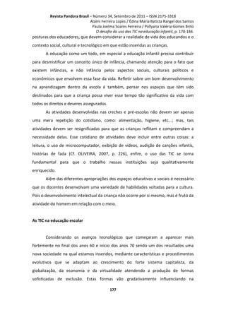 Revista Pandora Brasil – Número 34, Setembro de 2011 – ISSN 2175-3318
Alzeni Ferreira Lopes / Édina Maria Batista Rangel dos Santos
Paula Joelma Soares Ferreira / Pollyana Valéria Gomes Brito
O desafio do uso das TIC na educação infantil, p. 170-184.

posturas dos educadores, que devem considerar a realidade de vida dos educandos e o
contexto social, cultural e tecnológico em que estão inseridas as crianças.
A educação como um todo, em especial a educação infantil precisa contribuir
para desmistificar um conceito único de infância, chamando atenção para o fato que
existem infâncias, e não infância pelos aspectos sociais, culturais políticos e
econômicos que envolvem essa fase da vida. Refletir sobre um bom desenvolvimento
na aprendizagem dentro da escola é também, pensar nos espaços que têm sido
destinados para que a criança possa viver esse tempo tão significativo da vida com
todos os direitos e deveres assegurados.
As atividades desenvolvidas nas creches e pré-escolas não devem ser apenas
uma mera repetição do cotidiano, como: alimentação, higiene, etc...; mas, tais
atividades devem ser resignificadas para que as crianças reflitam e compreendam a
necessidade delas. Esse cotidiano de atividades deve incluir entre outras coisas: a
leitura, o uso de microcomputador, exibição de vídeos, audição de canções infantis,
histórias de fada (Cf. OLIVEIRA, 2007, p. 226), enfim, o uso das TIC se torna
fundamental para que o trabalho nessas instituições seja qualitativamente
enriquecido.
Além das diferentes apropriações dos espaços educativos e sociais é necessário
que os docentes desenvolvam uma variedade de habilidades voltadas para a cultura.
Pois o desenvolvimento intelectual da criança não ocorre por si mesmo, mas é fruto da
atividade do homem em relação com o meio.

As TIC na educação escolar

Considerando os avanços tecnológicos que começaram a aparecer mais
fortemente no final dos anos 60 e início dos anos 70 sendo um dos resultados uma
nova sociedade na qual estamos inseridos, mediante características e procedimentos
evolutivos que se adaptam ao crescimento do forte sistema capitalista, da
globalização, da economia e da virtualidade atendendo a produção de formas
sofisticadas de exclusão. Estas formas vão gradativamente influenciando na
177

 