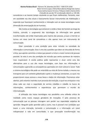Revista Pandora Brasil – Número 34, Setembro de 2011 – ISSN 2175-3318
Alzeni Ferreira Lopes / Édina Maria Batista Rangel dos Santos
Paula Joelma Soares Ferreira / Pollyana Valéria Gomes Brito
O desafio do uso das TIC na educação infantil, p. 170-184.

convivência e ao mesmo tempo rotulando os que ficam indiferentes. Portanto, viver
em sociedade nos dias atuais é basicamente buscar instrumentos de mobilização e
expansão que favoreçam conhecimento e interação com as novas tecnologias numa
dimensão de emancipação do ser humano.
São muitas as tecnologias que estiveram e estão a favor do homem ao longo da
história, contudo, o surgimento das tecnologias da informação tem gerado
transformações até então impensadas pela maioria das pessoas, já que a internet se
tornou um novo canal de convivência e não apenas mais um instrumento de
comunicação.
Estar conectado é uma condição para estar incluído na sociedade da
informação e comunicação. Esta é uma das questões que deve ser discutida de forma
crítica, que aponte caminhos e metas que passem a incluir o maior número de pessoas
possível. Se esta é uma das condições de inclusão que venha acontecer de maneira
mais responsável. A escola pública pode representar e atuar como uma das
alternativas para o uso das novas tecnologias, com base nas informações e
comunicações superando as conseqüências apontadas em nível cultural e social. Todo
o sistema tecnológico não pode ser entendido ou visto de forma isolada, o mesmo nos
transporta para um contexto globalizado sujeito a mudanças constantes, as quais nos
proporcionam novos acessos a essas bases e dados de informação. Precisamos estar
abertos, pois estamos inseridos num processo de evolução, o qual nos enriquece e nos
eleva cada vez mais a capacidade de sermos cidadãos e cidadãs na busca de
informações,

conhecimentos

e

experiências

que

permeiam

o

mundo

da

informatização.
A utilização das novas tecnologias nos possibilita uma reflexão crítica da
realidade como novos espaços geradores de inovações. É pelo processo de
comunicação que as pessoas interagem sem perder sua capacidade subjetiva de
aprender. Ninguém pode aprender pelo o outro, mas é possível criar condições que
levem a uma interação, tornando a comunicação e a informação um canal
indispensável à vida em comunidade, o que pressupõe transformação nas

178

 