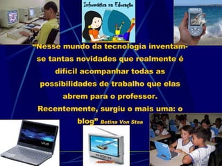 “ Nesse mundo da tecnologia inventam-se tantas novidades que realmente é difícil acompanhar todas as possibilidades de trabalho que elas abrem para o professor. Recentemente, surgiu o mais uma: o blog” Betina Von Staa