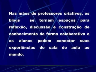 Nas mãos de professores criativos, os blogs se tornam espaços para reflexão, discussão e construção de conhecimento de forma colaborativa e os alunos podem conectar suas experiências de sala de aula ao mundo.