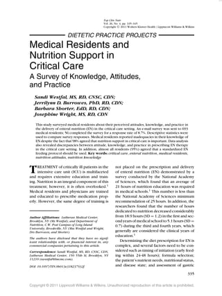 Top Clin Nutr
                                                  Vol. 26, No. 4, pp. 335–345
                                                  Copyright c 2011 Wolters Kluwer Health | Lippincott Williams & Wilkins


                          DIETETIC PRACTICE PROJECTS
Medical Residents and
Nutrition Support in
Critical Care
A Survey of Knowledge, Attitudes,
and Practice
   Sandi Westfal, MS, RD, CNSC, CDN;
   Jerrilynn D. Burrowes, PhD, RD, CDN;
   Barbara Shorter, EdD, RD, CDN;
   Josephine Wright, MS, RD, CDN

    This study surveyed medical residents about their perceived attitudes, knowledge, and practice in
    the delivery of enteral nutrition (EN) in the critical care setting. An e-mail survey was sent to 693
    medical residents; 56 completed the survey for a response rate of 8.7%. Descriptive statistics were
    used to compare survey responses. Medical residents reported inadequacies in their knowledge of
    EN despite the fact that 98% agreed that nutrition support in critical care is important. Data analysis
    also revealed discrepancies between attitude, knowledge, and practice in prescribing EN therapy
    in the critical care setting. In addition, almost all residents (95%) agreed that a standardized EN
    feeding protocol should be used. Key words: critical care, enteral nutrition, medical residents,
    nutrition attitudes, nutrition knowledge


T    REATMENT of critically ill patients in the
     intensive care unit (ICU) is multifaceted
and requires extensive education and train-
                                                           not placed on the prescription and delivery
                                                           of enteral nutrition (EN) demonstrated by a
                                                           survey conducted by the National Academy
ing. Nutrition is an integral component of this            of Sciences, which found that an average of
treatment; however, it is often overlooked.1               21 hours of nutrition education was required
Medical residents and physicians are trained               in medical schools.1 This number is less than
and educated to prescribe medication prop-                 the National Academy of Sciences minimum
erly. However, the same degree of training is              recommendation of 25 hours. In addition, the
                                                           researchers found that the number of hours
                                                           dedicated to nutrition decreased considerably
Author Afﬁliations: Lutheran Medical Center,               from 18.9 hours (SD = 1.2) in the ﬁrst and sec-
Brooklyn, NY (Ms Westfal); and Department of               ond years of medical school to 5.1 hours (SD =
Nutrition, C.W. Post Campus of Long Island                 0.7) during the third and fourth years, which
University, Brookville, NY (Mss Westfal and Wright,
Drs Burrowes, and Shorter).                                generally are considered the clinical years of
                                                           education.1
The authors have disclosed that they have no signif-
icant relationships with, or ﬁnancial interest in, any        Determining the diet prescription for EN is
commercial companies pertaining to this article.           complex, and several factors need to be con-
Correspondence: Sandi Westfal, MS, RD, CNSC, CDN,          sidered such as timing of initiation (early feed-
Lutheran Medical Center, 150 55th St, Brooklyn, NY         ing within 24-48 hours); formula selection;
11210 (swestfal@lmcmc.com).                                the patient’s nutrient needs, nutritional status,
DOI: 10.1097/TIN.0b013e318237932f                          and disease state; and assessment of gastric

                                                                                                                  335

Copyright © 2011 Lippincott Williams & Wilkins. Unauthorized reproduction of this article is prohibited.
 