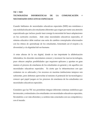 TIC + NEE
TECNOLOGÍAS INFORMÁTICAS DE LA COMUNICACIÓN +
NECESIDADES EDUCATIVAS ESPECIALES
Cuando hablamos de necesidades educativas especiales (NEE) nos remitimos a
una realidad educativa de estudiantes diferentes que exigen por tanto una atención
especializada que incluso puede traer consigo la necesidad de hacer adaptaciones
en los currículos escolares. Ante estas necesidades educativas especiales, el
sistema educativo debe realizar una serie de cambios conceptuales relacionados
con los ritmos de aprendizaje de los estudiantes, fomentado así el respeto a la
diversidad y a la dignidad del ser humano.
A estas alturas de la era digital, donde es tan importante la alfabetización
informática, los docentes necesitamos conocer y reconocer las nuevas tecnologías,
pues ofrecen amplias posibilidades que requieren aplicarse y aportan en gran
manera al proceso de enseñanza de los estudiantes en general, y de aquellos con
necesidades educativas especiales. Es cierto que la infraestructura con que
contamos no es adecuada y los recursos en nuestras instituciones tampoco son
suficientes, pero debemos aprovechar al máximo el potencial de las tecnologías y
conocer qué papel juegan en los procesos de enseñanza de los estudiantes con
necesidades educativas especiales.
Considero que las TIC nos permitirán integrar diferentes sistemas simbólicos que
favorecerán y estimularán a los estudiantes con necesidades educativas especiales,
llevándolos a ser más eficientes y a sentirse más conectados con sus compañeros y
con el mundo.
 