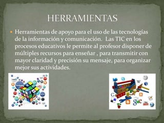  Herramientas de apoyo para el uso de las tecnologías
de la información y comunicación. Las TIC en los
procesos educativos le permite al profesor disponer de
múltiples recursos para enseñar , para transmitir con
mayor claridad y precisión su mensaje, para organizar
mejor sus actividades.
 