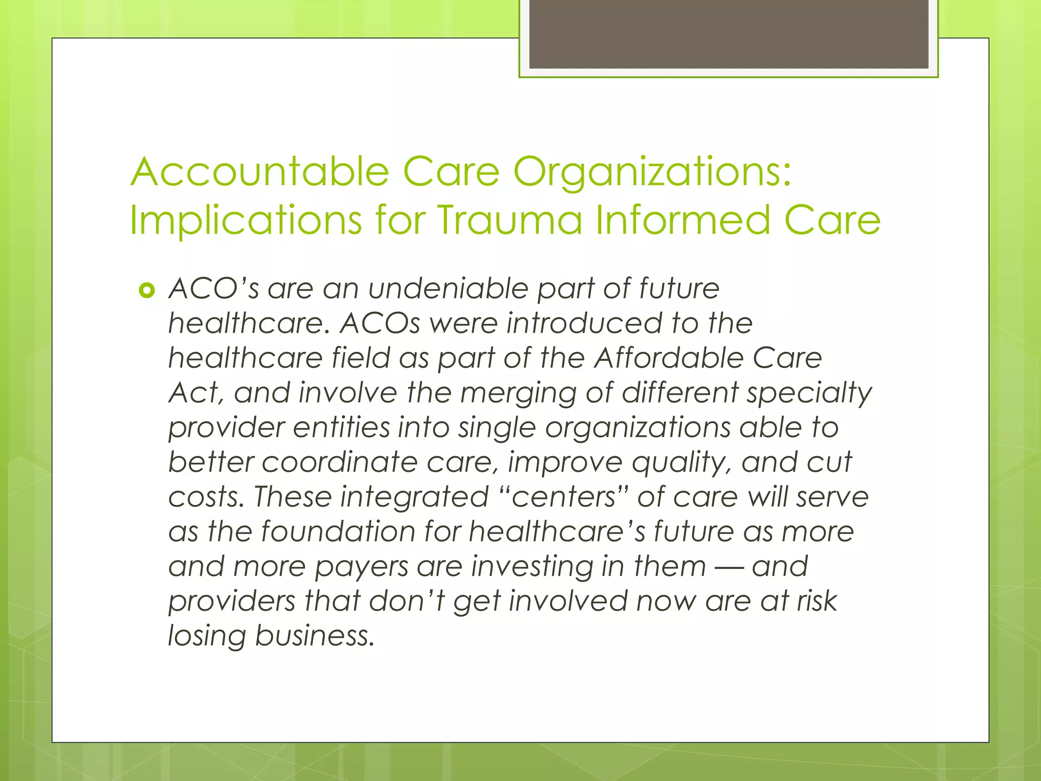 Accountable Care Organizations: 
Implications for Trauma Informed Care 
 ACO’s are an undeniable part of future 
healthcare. ACOs were introduced to the 
healthcare field as part of the Affordable Care 
Act, and involve the merging of different specialty 
provider entities into single organizations able to 
better coordinate care, improve quality, and cut 
costs. These integrated “centers” of care will serve 
as the foundation for healthcare’s future as more 
and more payers are investing in them — and 
providers that don’t get involved now are at risk 
losing business. 
 