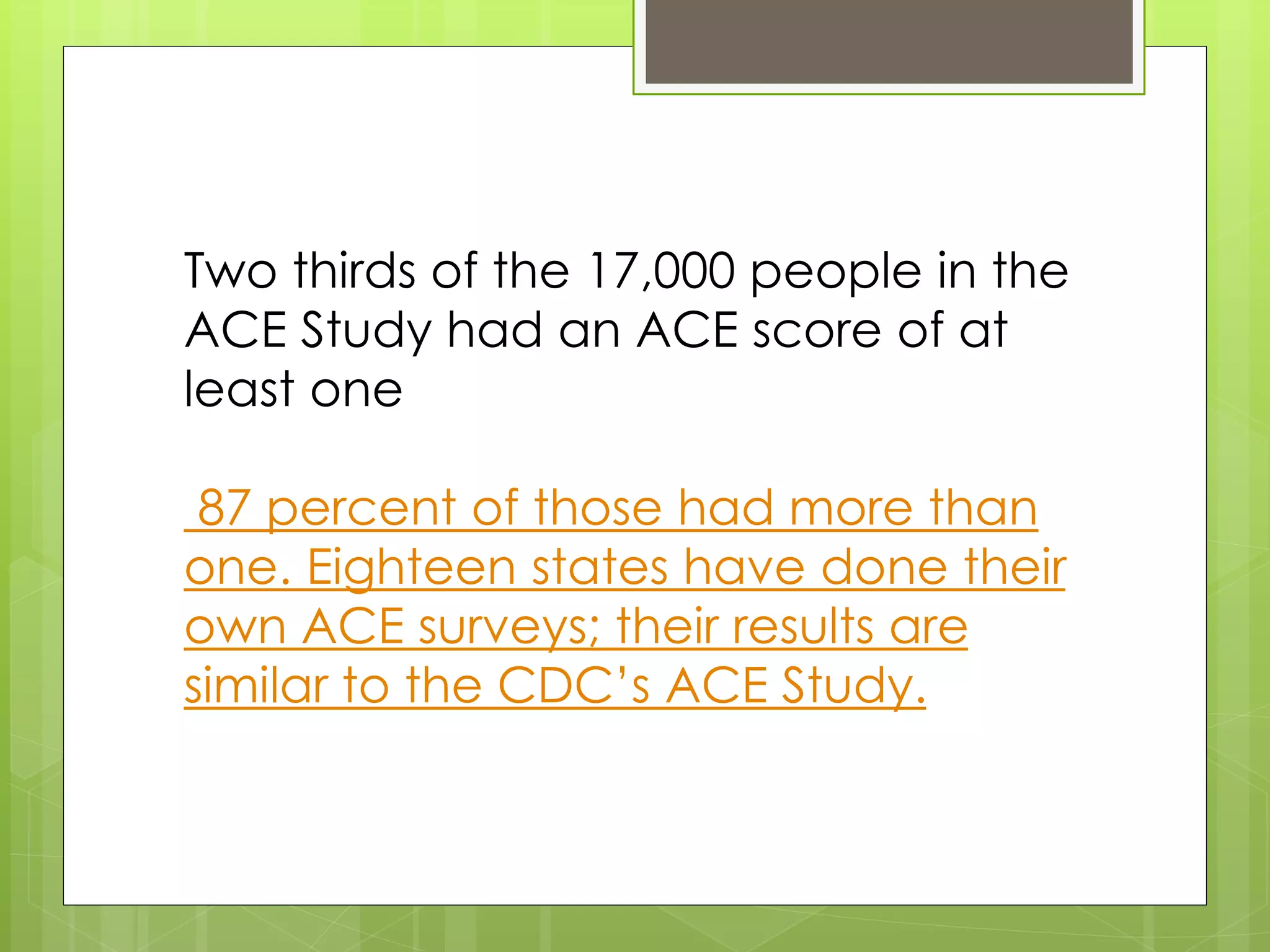 Two thirds of the 17,000 people in the 
ACE Study had an ACE score of at 
least one 
87 percent of those had more than 
one. Eighteen states have done their 
own ACE surveys; their results are 
similar to the CDC’s ACE Study. 
 