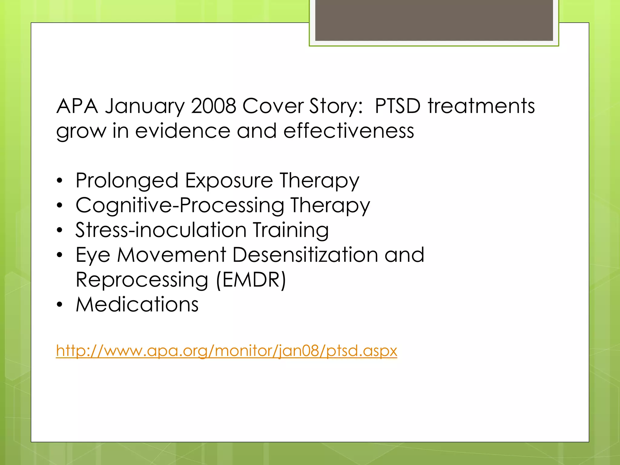 APA January 2008 Cover Story: PTSD treatments 
grow in evidence and effectiveness 
• Prolonged Exposure Therapy 
• Cognitive-Processing Therapy 
• Stress-inoculation Training 
• Eye Movement Desensitization and 
Reprocessing (EMDR) 
• Medications 
http://www.apa.org/monitor/jan08/ptsd.aspx 
 